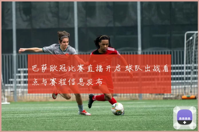 巴萨欧冠比赛直播开启 球队出战看点与赛程信息发布