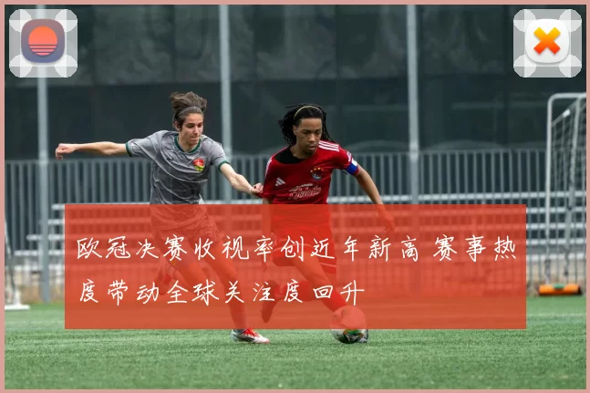 欧冠决赛收视率创近年新高 赛事热度带动全球关注度回升