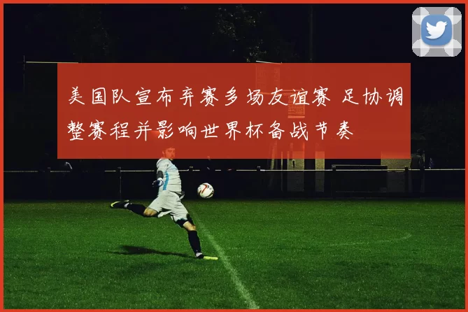 美国队宣布弃赛多场友谊赛 足协调整赛程并影响世界杯备战节奏