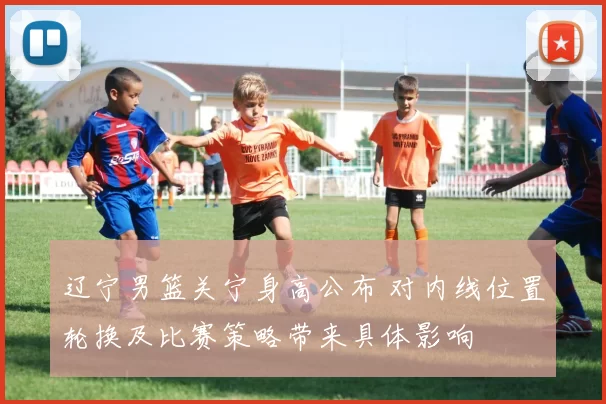 辽宁男篮关宁身高公布 对内线位置轮换及比赛策略带来具体影响