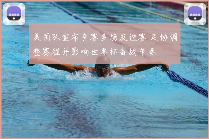 美国队宣布弃赛多场友谊赛 足协调整赛程并影响世界杯备战节奏