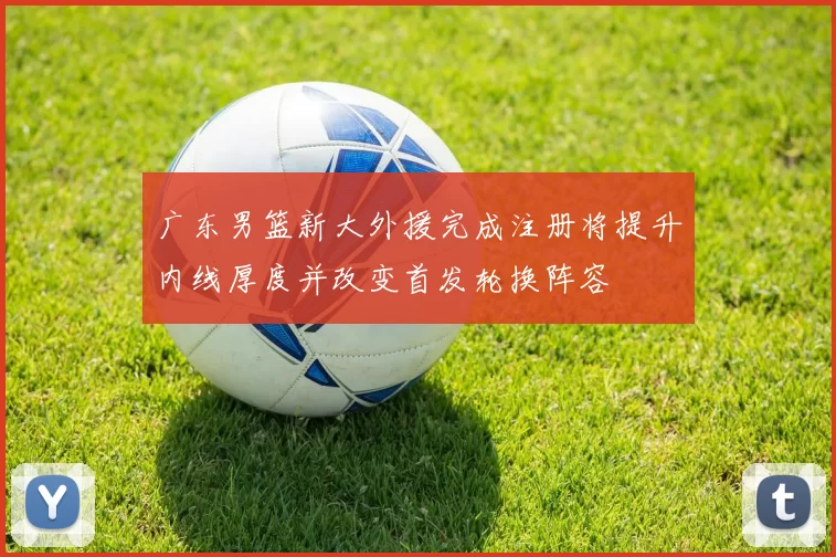 广东男篮新大外援完成注册将提升内线厚度并改变首发轮换阵容