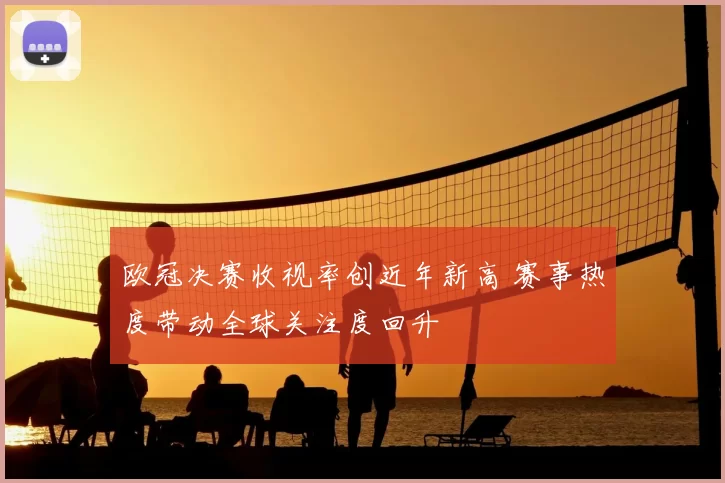 欧冠决赛收视率创近年新高 赛事热度带动全球关注度回升