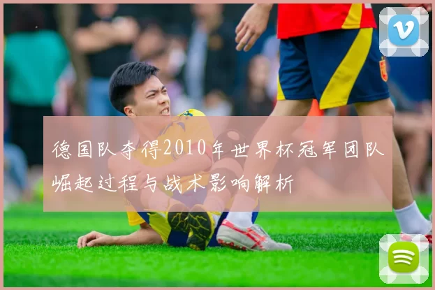 德国队夺得2010年世界杯冠军团队崛起过程与战术影响解析