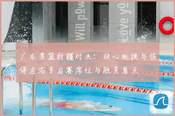 广东男篮新疆对决：核心轮换与伤停左右季后赛席位与胜负看点