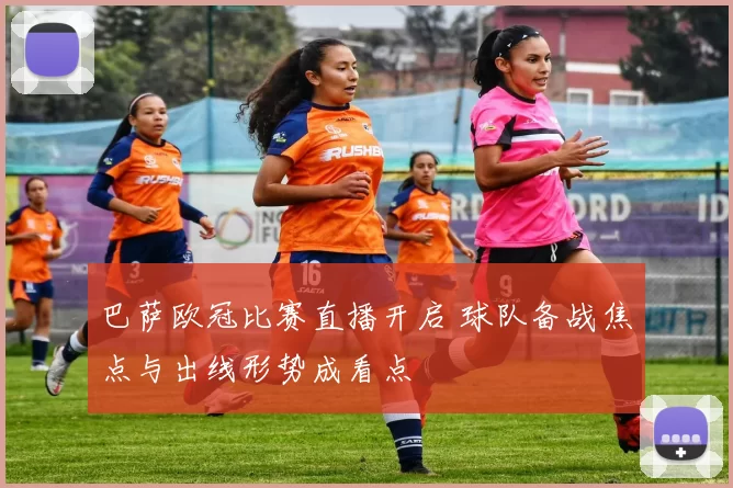 巴萨欧冠比赛直播开启 球队备战焦点与出线形势成看点