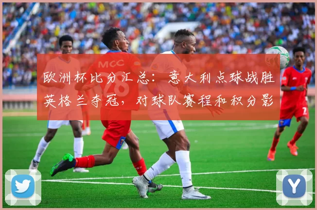 欧洲杯比分汇总：意大利点球战胜英格兰夺冠，对球队赛程和积分影响