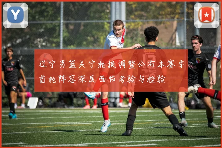 辽宁男篮关宁轮换调整公布本赛季首轮阵容深度面临考验与检验