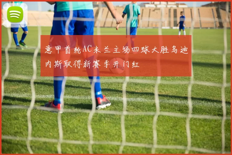 意甲首轮AC米兰主场四球大胜乌迪内斯取得新赛季开门红