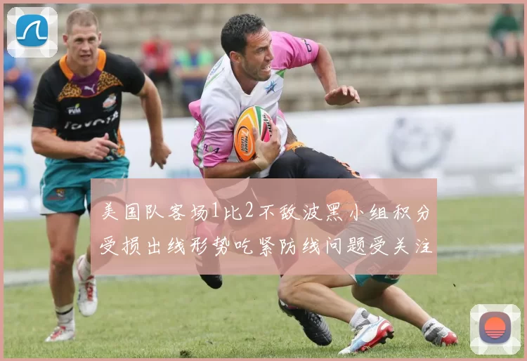 美国队客场1比2不敌波黑小组积分受损出线形势吃紧防线问题受关注