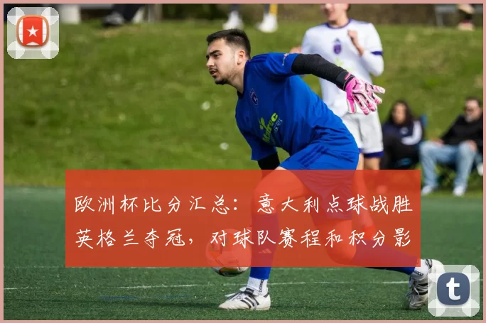 欧洲杯比分汇总：意大利点球战胜英格兰夺冠，对球队赛程和积分影响