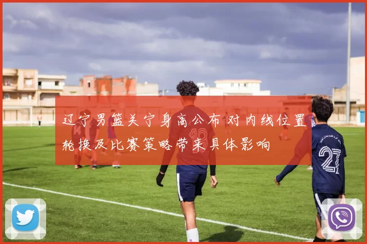 辽宁男篮关宁身高公布 对内线位置轮换及比赛策略带来具体影响