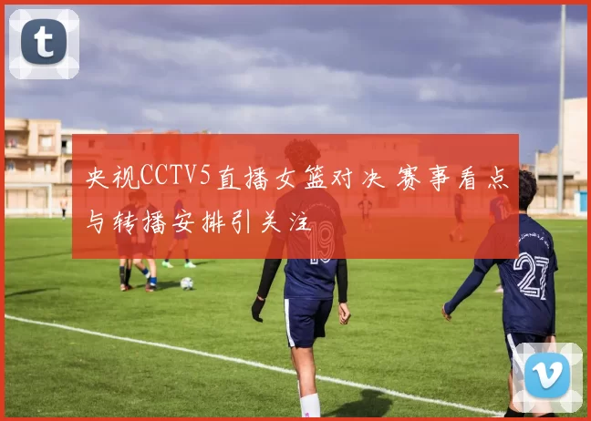 央视CCTV5直播女篮对决 赛事看点与转播安排引关注