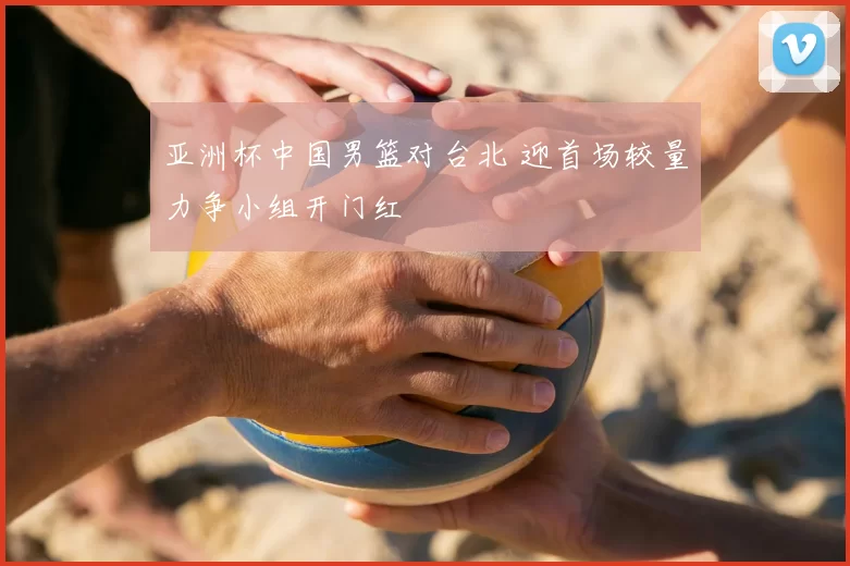 亚洲杯中国男篮对台北 迎首场较量力争小组开门红