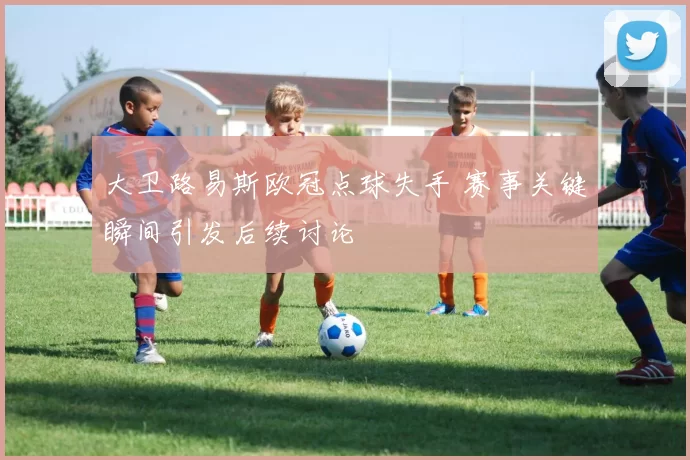 大卫路易斯欧冠点球失手 赛事关键瞬间引发后续讨论
