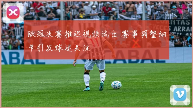 欧冠决赛推迟视频流出 赛事调整细节引发球迷关注