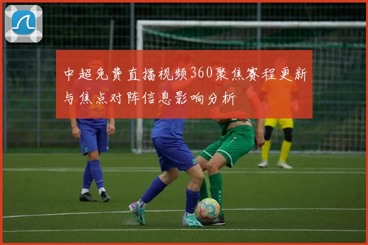 中超免费直播视频360聚焦赛程更新与焦点对阵信息影响分析