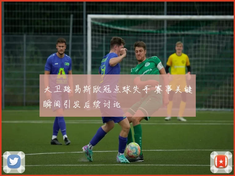 大卫路易斯欧冠点球失手 赛事关键瞬间引发后续讨论