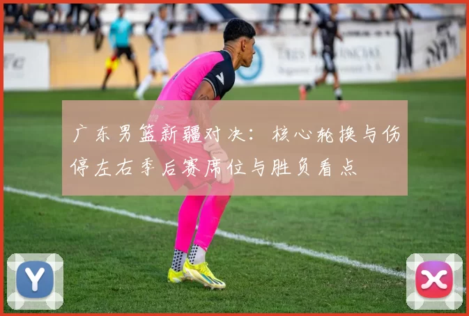 广东男篮新疆对决：核心轮换与伤停左右季后赛席位与胜负看点