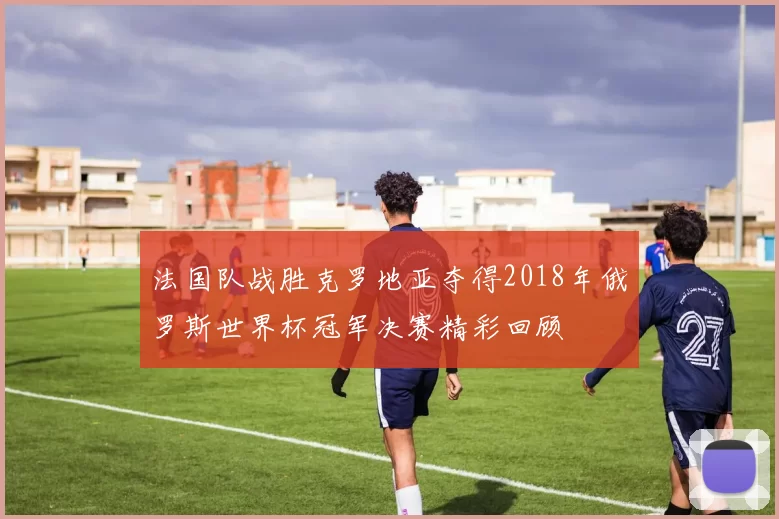 法国队战胜克罗地亚夺得2018年俄罗斯世界杯冠军决赛精彩回顾