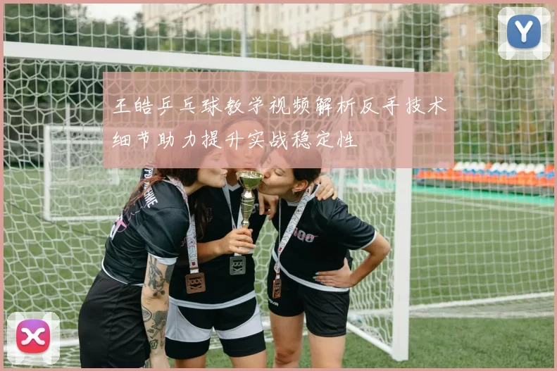 王皓乒乓球教学视频解析反手技术细节助力提升实战稳定性