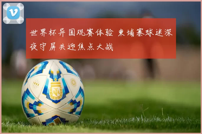 世界杯异国观赛体验 柬埔寨球迷深夜守屏共迎焦点大战