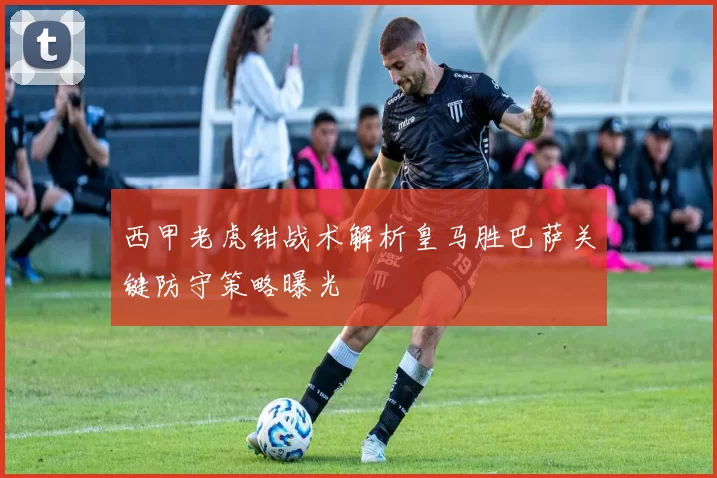 西甲老虎钳战术解析皇马胜巴萨关键防守策略曝光