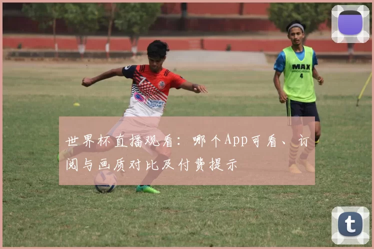 世界杯直播观看：哪个App可看、订阅与画质对比及付费提示
