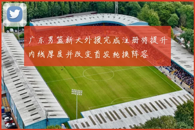 广东男篮新大外援完成注册将提升内线厚度并改变首发轮换阵容