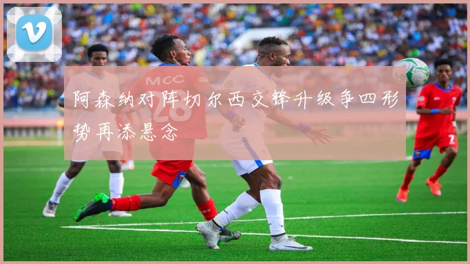 阿森纳对阵切尔西交锋升级争四形势再添悬念