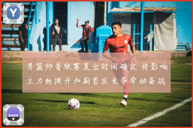 男篮帅哥联赛复出时间确定 将影响主力轮换并加剧首发竞争牵动备战节奏