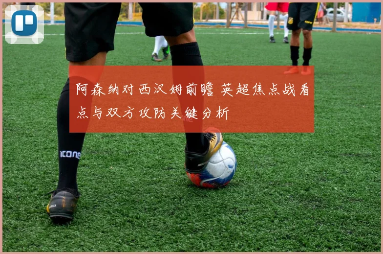 阿森纳对西汉姆前瞻 英超焦点战看点与双方攻防关键分析