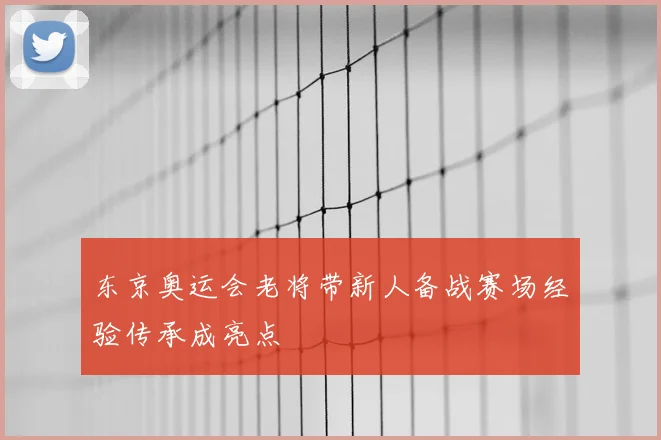 东京奥运会老将带新人备战赛场经验传承成亮点