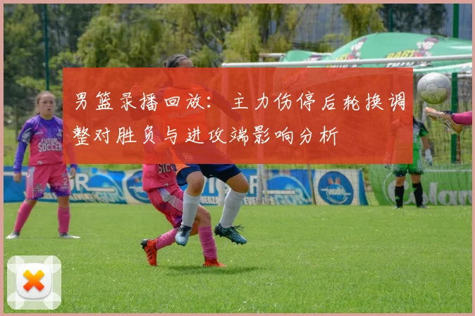 男篮录播回放：主力伤停后轮换调整对胜负与进攻端影响分析