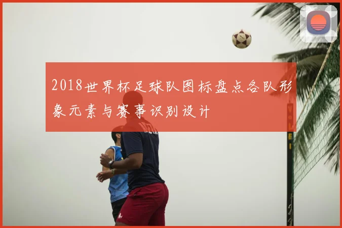 2018世界杯足球队图标盘点各队形象元素与赛事识别设计
