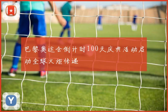 巴黎奥运会倒计时100天庆典活动启动全球火炬传递
