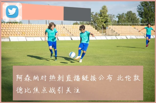 阿森纳对热刺直播链接公布 北伦敦德比焦点战引关注