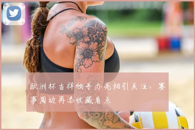 欧洲杯吉祥物手办亮相引关注，赛事周边再添收藏看点