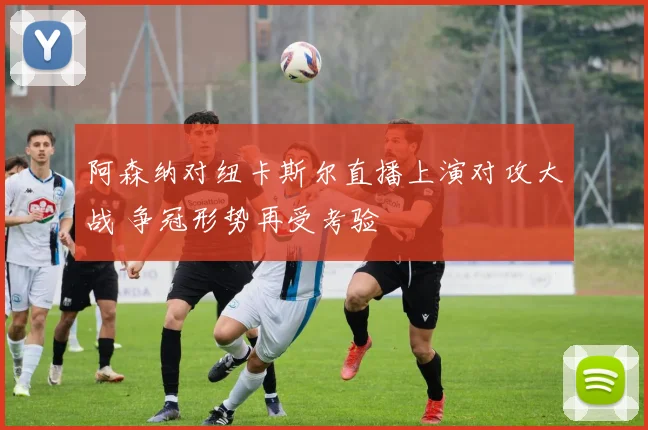 阿森纳对纽卡斯尔直播上演对攻大战 争冠形势再受考验