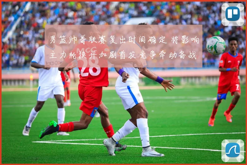 男篮帅哥联赛复出时间确定 将影响主力轮换并加剧首发竞争牵动备战节奏