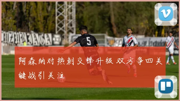 阿森纳对热刺交锋升级 双方争四关键战引关注